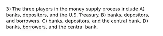 3) The three players in the money supply process include A) banks, depositors, and the U.S. Treasury. B) banks, depositors, and borrowers. C) banks, depositors, and the central bank. D) banks, borrowers, and the central bank.