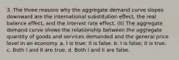 3. The three reasons why the aggregate demand curve slopes downward are the international substitution effect, the real balance effect, and the interest rate effect. (II) The aggregate demand curve shows the relationship between the aggregate quantity of goods and services demanded and the general price level in an economy. a. I is true; II is false. b. I is false; II is true. c. Both I and II are true. d. Both I and II are false.