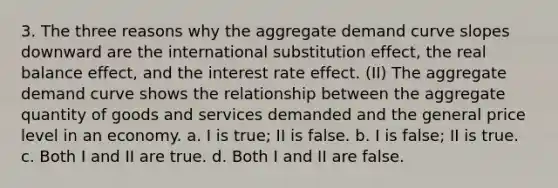 3. The three reasons why the aggregate demand curve slopes downward are the international substitution effect, the real balance effect, and the interest rate effect. (II) The aggregate demand curve shows the relationship between the aggregate quantity of goods and services demanded and the general price level in an economy. a. I is true; II is false. b. I is false; II is true. c. Both I and II are true. d. Both I and II are false.