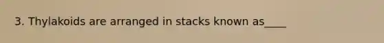 3. Thylakoids are arranged in stacks known as____