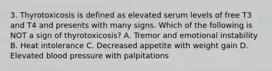 3. Thyrotoxicosis is defined as elevated serum levels of free T3 and T4 and presents with many signs. Which of the following is NOT a sign of thyrotoxicosis? A. Tremor and emotional instability B. Heat intolerance C. Decreased appetite with weight gain D. Elevated blood pressure with palpitations