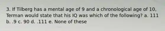 3. If Tilberg has a mental age of 9 and a chronological age of 10, Terman would state that his IQ was which of the following? a. 111 b. .9 c. 90 d. .111 e. None of these