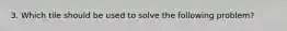 3. Which tile should be used to solve the following problem?