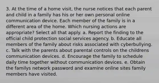 3. At the time of a home visit, the nurse notices that each parent and child in a family has his or her own personal online communication device. Each member of the family is in a different area of the home. Which nursing actions are appropriate? Select all that apply. a. Report the finding to the official child protection social services agency. b. Educate all members of the family about risks associated with cyberbullying. c. Talk with the parents about parental controls on the childrens communication devices. d. Encourage the family to schedule daily time together without communication devices. e. Obtain the familys network password and examine online sites family members have visited.