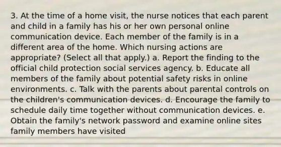 3. At the time of a home visit, the nurse notices that each parent and child in a family has his or her own personal online communication device. Each member of the family is in a different area of the home. Which nursing actions are appropriate? (Select all that apply.) a. Report the finding to the official child protection social services agency. b. Educate all members of the family about potential safety risks in online environments. c. Talk with the parents about parental controls on the children's communication devices. d. Encourage the family to schedule daily time together without communication devices. e. Obtain the family's network password and examine online sites family members have visited