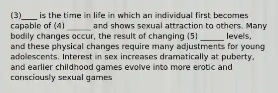 (3)____ is the time in life in which an individual first becomes capable of (4) ______ and shows sexual attraction to others. Many bodily changes occur, the result of changing (5) ______ levels, and these physical changes require many adjustments for young adolescents. Interest in sex increases dramatically at puberty, and earlier childhood games evolve into more erotic and consciously sexual games