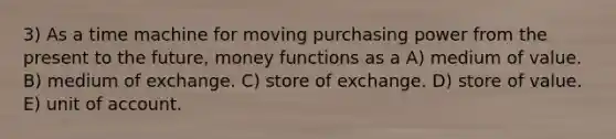 3) As a time machine for moving purchasing power from the present to the future, money functions as a A) medium of value. B) medium of exchange. C) store of exchange. D) store of value. E) unit of account.