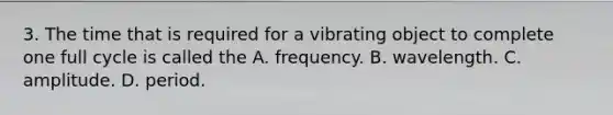 3. The time that is required for a vibrating object to complete one full cycle is called the A. frequency. B. wavelength. C. amplitude. D. period.