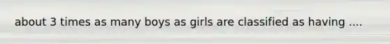 about 3 times as many boys as girls are classified as having ....