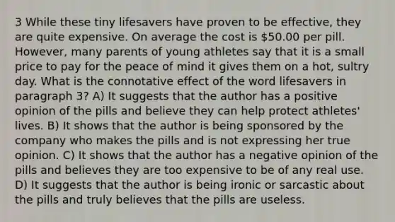 3 While these tiny lifesavers have proven to be effective, they are quite expensive. On average the cost is 50.00 per pill. However, many parents of young athletes say that it is a small price to pay for the peace of mind it gives them on a hot, sultry day. What is the connotative effect of the word lifesavers in paragraph 3? A) It suggests that the author has a positive opinion of the pills and believe they can help protect athletes' lives. B) It shows that the author is being sponsored by the company who makes the pills and is not expressing her true opinion. C) It shows that the author has a negative opinion of the pills and believes they are too expensive to be of any real use. D) It suggests that the author is being ironic or sarcastic about the pills and truly believes that the pills are useless.