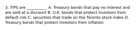 3. TIPS are __________. A. Treasury bonds that pay no interest and are sold at a discount B. U.K. bonds that protect investors from default risk C. securities that trade on the Toronto stock index D. Treasury bonds that protect investors from inflation