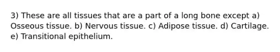 3) These are all tissues that are a part of a long bone except a) Osseous tissue. b) Nervous tissue. c) Adipose tissue. d) Cartilage. e) Transitional epithelium.