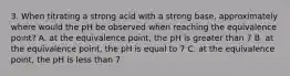 3. When titrating a strong acid with a strong base, approximately where would the pH be observed when reaching the equivalence point? A. at the equivalence point, the pH is greater than 7 B. at the equivalence point, the pH is equal to 7 C. at the equivalence point, the pH is less than 7