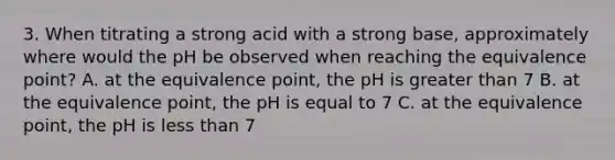 3. When titrating a strong acid with a strong base, approximately where would the pH be observed when reaching the equivalence point? A. at the equivalence point, the pH is <a href='https://www.questionai.com/knowledge/ktgHnBD4o3-greater-than' class='anchor-knowledge'>greater than</a> 7 B. at the equivalence point, the pH is equal to 7 C. at the equivalence point, the pH is <a href='https://www.questionai.com/knowledge/k7BtlYpAMX-less-than' class='anchor-knowledge'>less than</a> 7