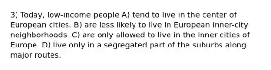 3) Today, low-income people A) tend to live in the center of European cities. B) are less likely to live in European inner-city neighborhoods. C) are only allowed to live in the inner cities of Europe. D) live only in a segregated part of the suburbs along major routes.