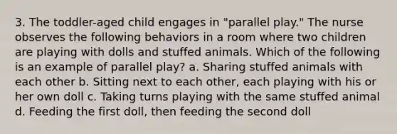 3. The toddler-aged child engages in "parallel play." The nurse observes the following behaviors in a room where two children are playing with dolls and stuffed animals. Which of the following is an example of parallel play? a. Sharing stuffed animals with each other b. Sitting next to each other, each playing with his or her own doll c. Taking turns playing with the same stuffed animal d. Feeding the first doll, then feeding the second doll