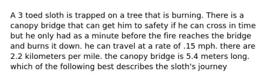 A 3 toed sloth is trapped on a tree that is burning. There is a canopy bridge that can get him to safety if he can cross in time but he only had as a minute before the fire reaches the bridge and burns it down. he can travel at a rate of .15 mph. there are 2.2 kilometers per mile. the canopy bridge is 5.4 meters long. which of the following best describes the sloth's journey