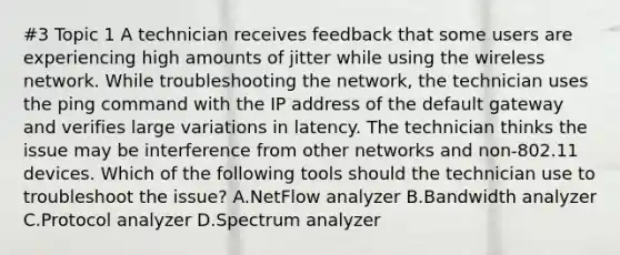 #3 Topic 1 A technician receives feedback that some users are experiencing high amounts of jitter while using the wireless network. While troubleshooting the network, the technician uses the ping command with the IP address of the default gateway and verifies large variations in latency. The technician thinks the issue may be interference from other networks and non-802.11 devices. Which of the following tools should the technician use to troubleshoot the issue? A.NetFlow analyzer B.Bandwidth analyzer C.Protocol analyzer D.Spectrum analyzer