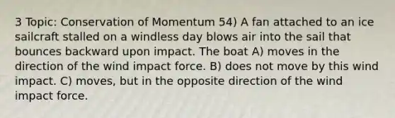 3 Topic: Conservation of Momentum 54) A fan attached to an ice sailcraft stalled on a windless day blows air into the sail that bounces backward upon impact. The boat A) moves in the direction of the wind impact force. B) does not move by this wind impact. C) moves, but in the opposite direction of the wind impact force.