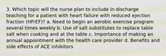 3. Which topic will the nurse plan to include in discharge teaching for a patient with heart failure with reduced ejection fraction (HFrEF)? a. Need to begin an aerobic exercise program several times weekly b. Use of salt substitutes to replace table salt when cooking and at the table c. Importance of making an annual appointment with the health care provider d. Benefits and side effects of ACE inhibitors