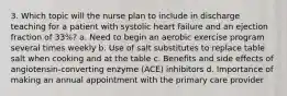 3. Which topic will the nurse plan to include in discharge teaching for a patient with systolic heart failure and an ejection fraction of 33%? a. Need to begin an aerobic exercise program several times weekly b. Use of salt substitutes to replace table salt when cooking and at the table c. Benefits and side effects of angiotensin-converting enzyme (ACE) inhibitors d. Importance of making an annual appointment with the primary care provider