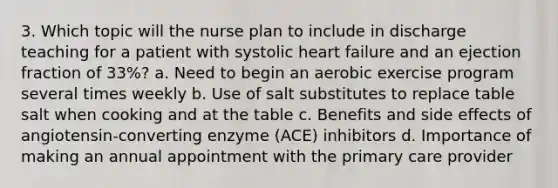 3. Which topic will the nurse plan to include in discharge teaching for a patient with systolic heart failure and an ejection fraction of 33%? a. Need to begin an aerobic exercise program several times weekly b. Use of salt substitutes to replace table salt when cooking and at the table c. Benefits and side effects of angiotensin-converting enzyme (ACE) inhibitors d. Importance of making an annual appointment with the primary care provider