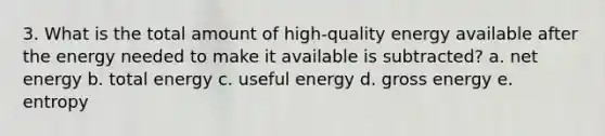 3. What is the total amount of high-quality energy available after the energy needed to make it available is subtracted? a. net energy b. total energy c. useful energy d. gross energy e. entropy