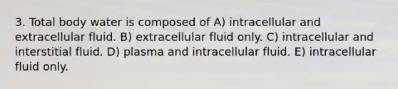 3. Total body water is composed of A) intracellular and extracellular fluid. B) extracellular fluid only. C) intracellular and interstitial fluid. D) plasma and intracellular fluid. E) intracellular fluid only.