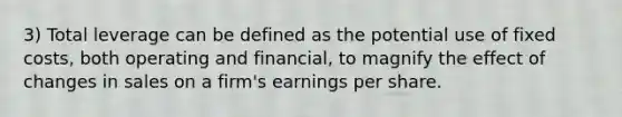 3) Total leverage can be defined as the potential use of fixed costs, both operating and financial, to magnify the effect of changes in sales on a firm's earnings per share.