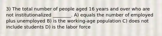 3) The total number of people aged 16 years and over who are not institutionalized ________. A) equals the number of employed plus unemployed B) is the working-age population C) does not include students D) is the labor force