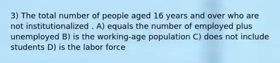 3) The total number of people aged 16 years and over who are not institutionalized . A) equals the number of employed plus unemployed B) is the working-age population C) does not include students D) is the labor force