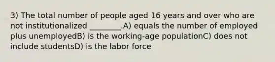 3) The total number of people aged 16 years and over who are not institutionalized ________.A) equals the number of employed plus unemployedB) is the working-age populationC) does not include studentsD) is the labor force