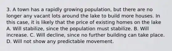 3. A town has a rapidly growing population, but there are no longer any vacant lots around the lake to build more houses. In this case, it is likely that the price of existing homes on the lake A. Will stabilize, since the population must stabilize. B. Will increase. C. Will decline, since no further building can take place. D. Will not show any predictable movement.