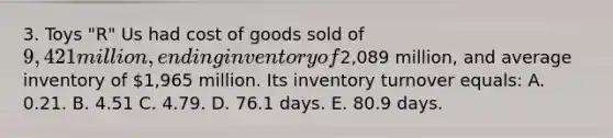 3. Toys "R" Us had cost of goods sold of 9,421 million, ending inventory of2,089 million, and average inventory of 1,965 million. Its inventory turnover equals: A. 0.21. B. 4.51 C. 4.79. D. 76.1 days. E. 80.9 days.