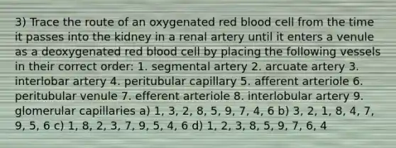 3) Trace the route of an oxygenated red blood cell from the time it passes into the kidney in a renal artery until it enters a venule as a deoxygenated red blood cell by placing the following vessels in their correct order: 1. segmental artery 2. arcuate artery 3. interlobar artery 4. peritubular capillary 5. afferent arteriole 6. peritubular venule 7. efferent arteriole 8. interlobular artery 9. glomerular capillaries a) 1, 3, 2, 8, 5, 9, 7, 4, 6 b) 3, 2, 1, 8, 4, 7, 9, 5, 6 c) 1, 8, 2, 3, 7, 9, 5, 4, 6 d) 1, 2, 3, 8, 5, 9, 7, 6, 4