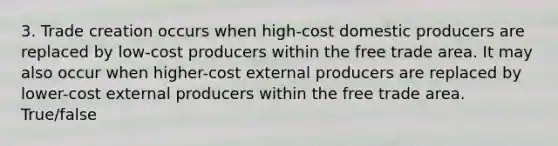 3. Trade creation occurs when high-cost domestic producers are replaced by low-cost producers within the free trade area. It may also occur when higher-cost external producers are replaced by lower-cost external producers within the free trade area. True/false