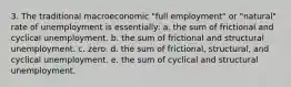 3. The traditional macroeconomic "full employment" or "natural" rate of unemployment is essentially: a. the sum of frictional and cyclical unemployment. b. the sum of frictional and structural unemployment. c. zero. d. the sum of frictional, structural, and cyclical unemployment. e. the sum of cyclical and structural unemployment.