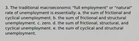 3. The traditional macroeconomic "full employment" or "natural" rate of unemployment is essentially: a. the sum of frictional and cyclical unemployment. b. the sum of frictional and structural unemployment. c. zero. d. the sum of frictional, structural, and cyclical unemployment. e. the sum of cyclical and structural unemployment.