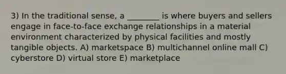 3) In the traditional sense, a ________ is where buyers and sellers engage in face-to-face exchange relationships in a material environment characterized by physical facilities and mostly tangible objects. A) marketspace B) multichannel online mall C) cyberstore D) virtual store E) marketplace