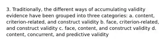 3. Traditionally, the different ways of accumulating validity evidence have been grouped into three categories: a. content, criterion-related, and construct validity b. face, criterion-related, and construct validity c. face, content, and construct validity d. content, concurrent, and predictive validity