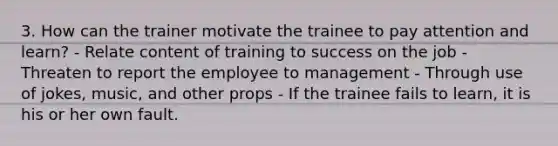 3. How can the trainer motivate the trainee to pay attention and learn? - Relate content of training to success on the job - Threaten to report the employee to management - Through use of jokes, music, and other props - If the trainee fails to learn, it is his or her own fault.