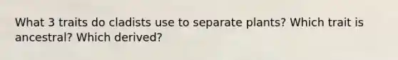 What 3 traits do cladists use to separate plants? Which trait is ancestral? Which derived?