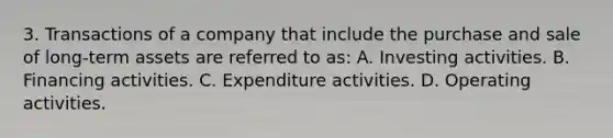 3. Transactions of a company that include the purchase and sale of long-term assets are referred to as: A. Investing activities. B. Financing activities. C. Expenditure activities. D. Operating activities.