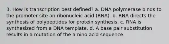 3. How is transcription best defined? a. DNA polymerase binds to the promoter site on ribonucleic acid (RNA). b. RNA directs the synthesis of polypeptides for protein synthesis. c. RNA is synthesized from a DNA template. d. A base pair substitution results in a mutation of the amino acid sequence.