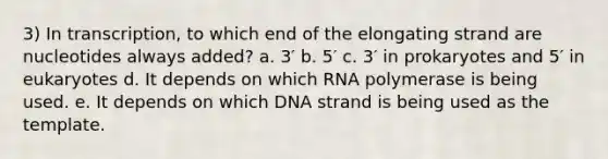 3) In transcription, to which end of the elongating strand are nucleotides always added? a. 3′ b. 5′ c. 3′ in prokaryotes and 5′ in eukaryotes d. It depends on which RNA polymerase is being used. e. It depends on which DNA strand is being used as the template.