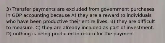 3) Transfer payments are excluded from government purchases in GDP accounting because A) they are a reward to individuals who have been productive their entire lives. B) they are difficult to measure. C) they are already included as part of investment. D) nothing is being produced in return for the payment