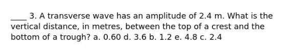 ____ 3. A transverse wave has an amplitude of 2.4 m. What is the vertical distance, in metres, between the top of a crest and the bottom of a trough? a. 0.60 d. 3.6 b. 1.2 e. 4.8 c. 2.4