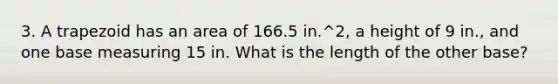 3. A trapezoid has an area of 166.5 in.^2, a height of 9 in., and one base measuring 15 in. What is the length of the other base?