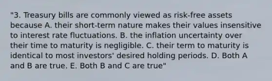 "3. Treasury bills are commonly viewed as risk-free assets because A. their short-term nature makes their values insensitive to interest rate fluctuations. B. the inflation uncertainty over their time to maturity is negligible. C. their term to maturity is identical to most investors' desired holding periods. D. Both A and B are true. E. Both B and C are true"