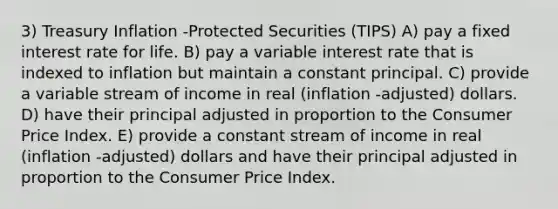 3) Treasury Inflation -Protected Securities (TIPS) A) pay a fixed interest rate for life. B) pay a variable interest rate that is indexed to inflation but maintain a constant principal. C) provide a variable stream of income in real (inflation -adjusted) dollars. D) have their principal adjusted in proportion to the Consumer Price Index. E) provide a constant stream of income in real (inflation -adjusted) dollars and have their principal adjusted in proportion to the Consumer Price Index.